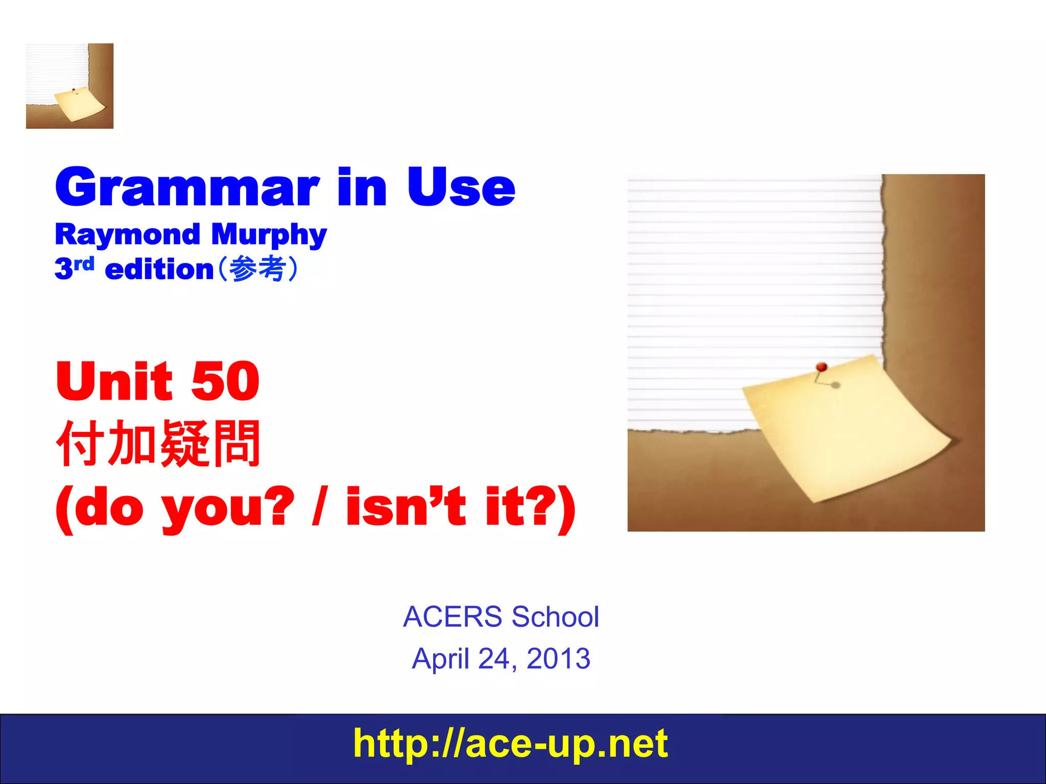 http://ace-up.net
Grammar in Use
Raymond Murphy
3rd edition（参考）
Unit 50
付加疑問
(do you? / isn’t it?)
ACERS School
April 24, 2013
 