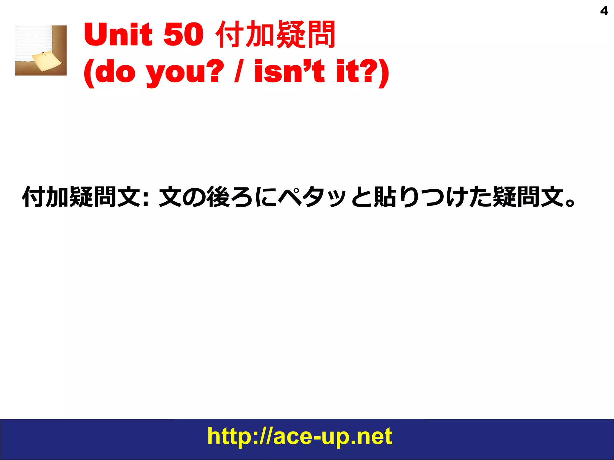 http://ace-up.net
4
Unit 50 付加疑問
(do you? / isn’t it?)
付加疑問⽂文:  ⽂文の後ろにペタッと貼りつけた疑問⽂文。
 