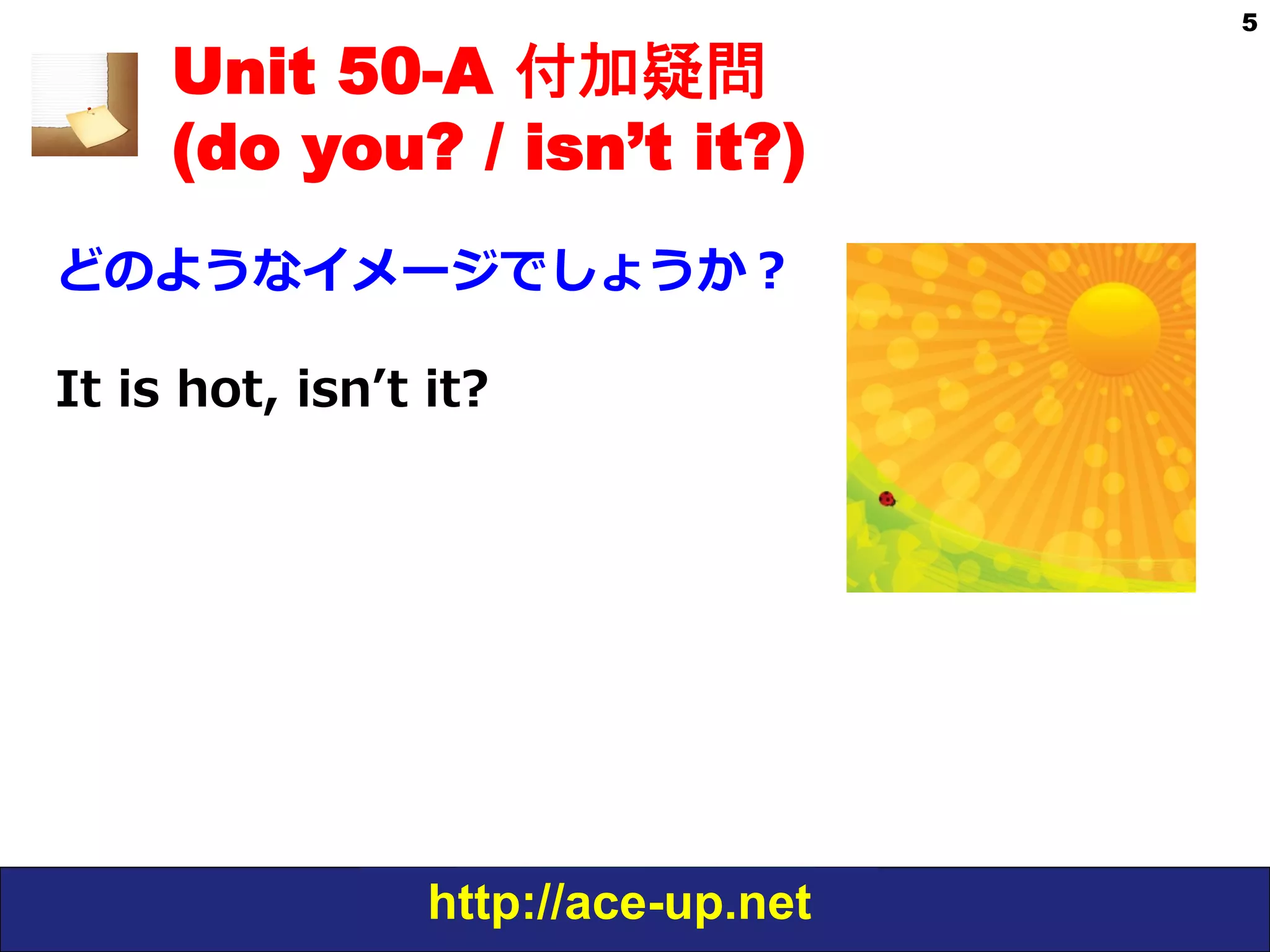 http://ace-up.net
5
Unit 50-A 付加疑問
(do you? / isn’t it?)
どのようなイメージでしょうか？
It  is  hot,  isnʼ’t  it?
 