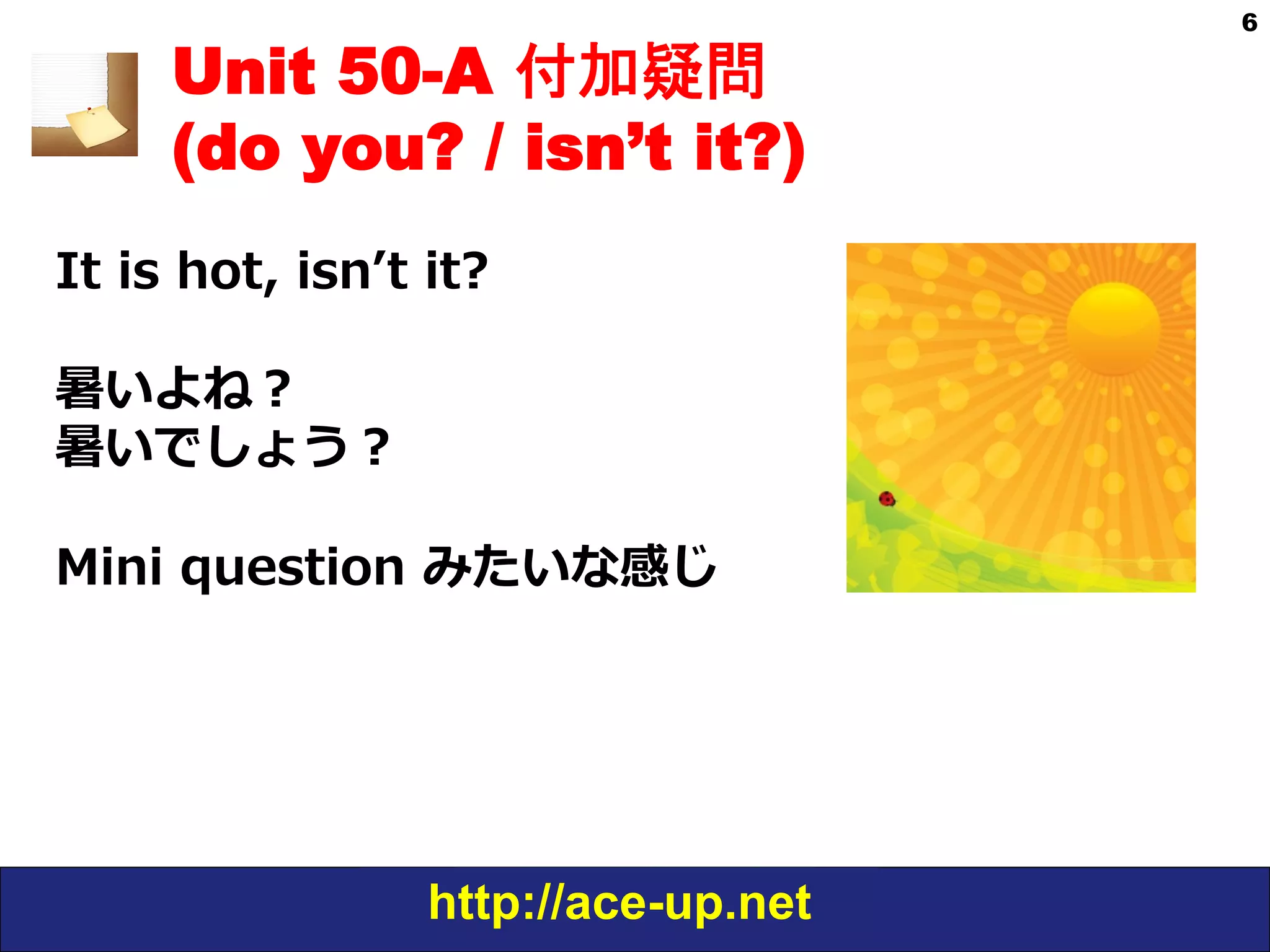 http://ace-up.net
6
Unit 50-A 付加疑問
(do you? / isn’t it?)
It  is  hot,  isnʼ’t  it?
暑いよね？
暑いでしょう？
Mini  question  みたいな感じ
 