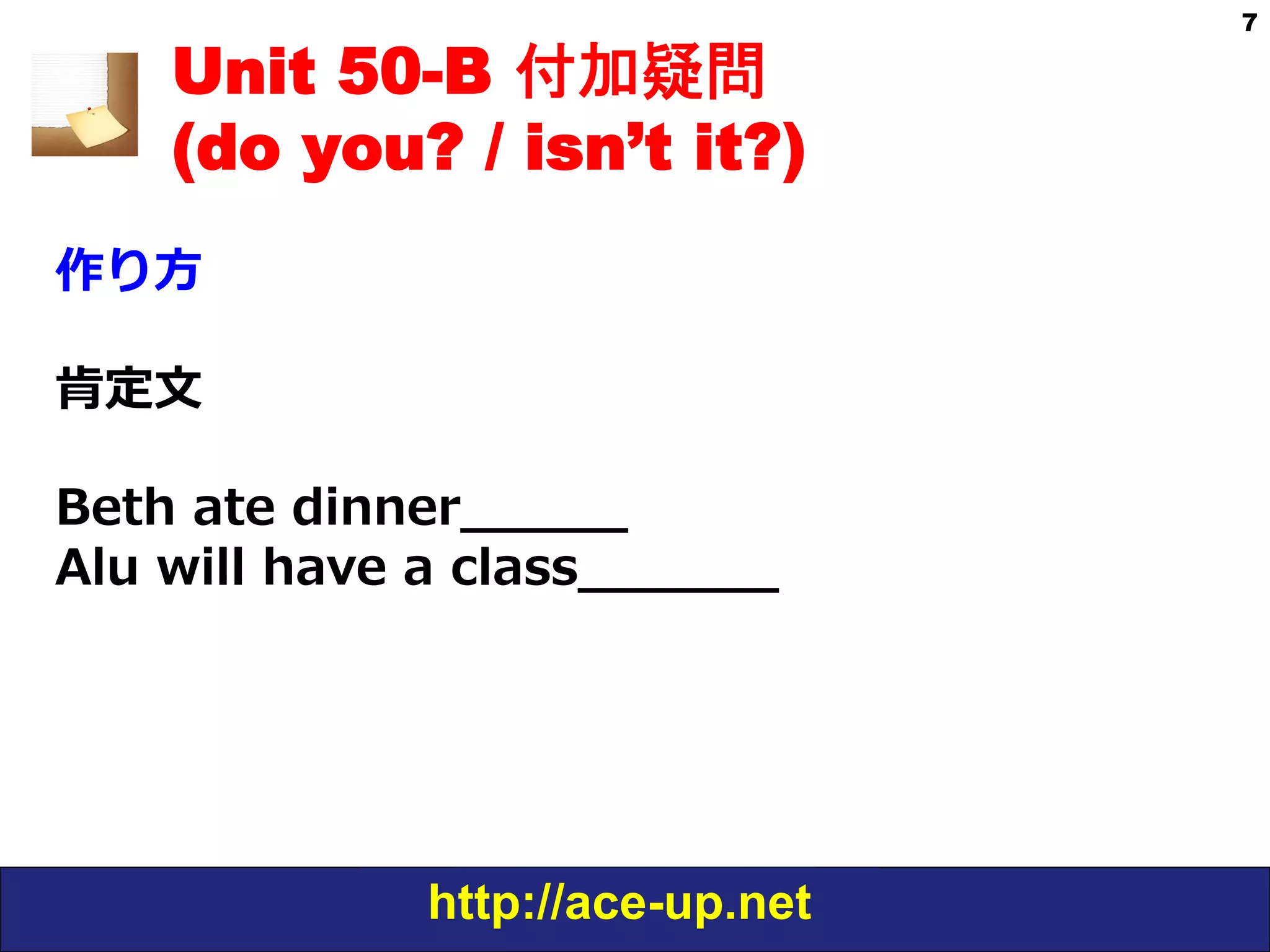 http://ace-up.net
7
Unit 50-B 付加疑問
(do you? / isn’t it?)
作り⽅方
肯定⽂文
Beth  ate  dinner_̲_̲_̲_̲_̲
Alu  will  have  a  class_̲_̲_̲_̲_̲_̲
 