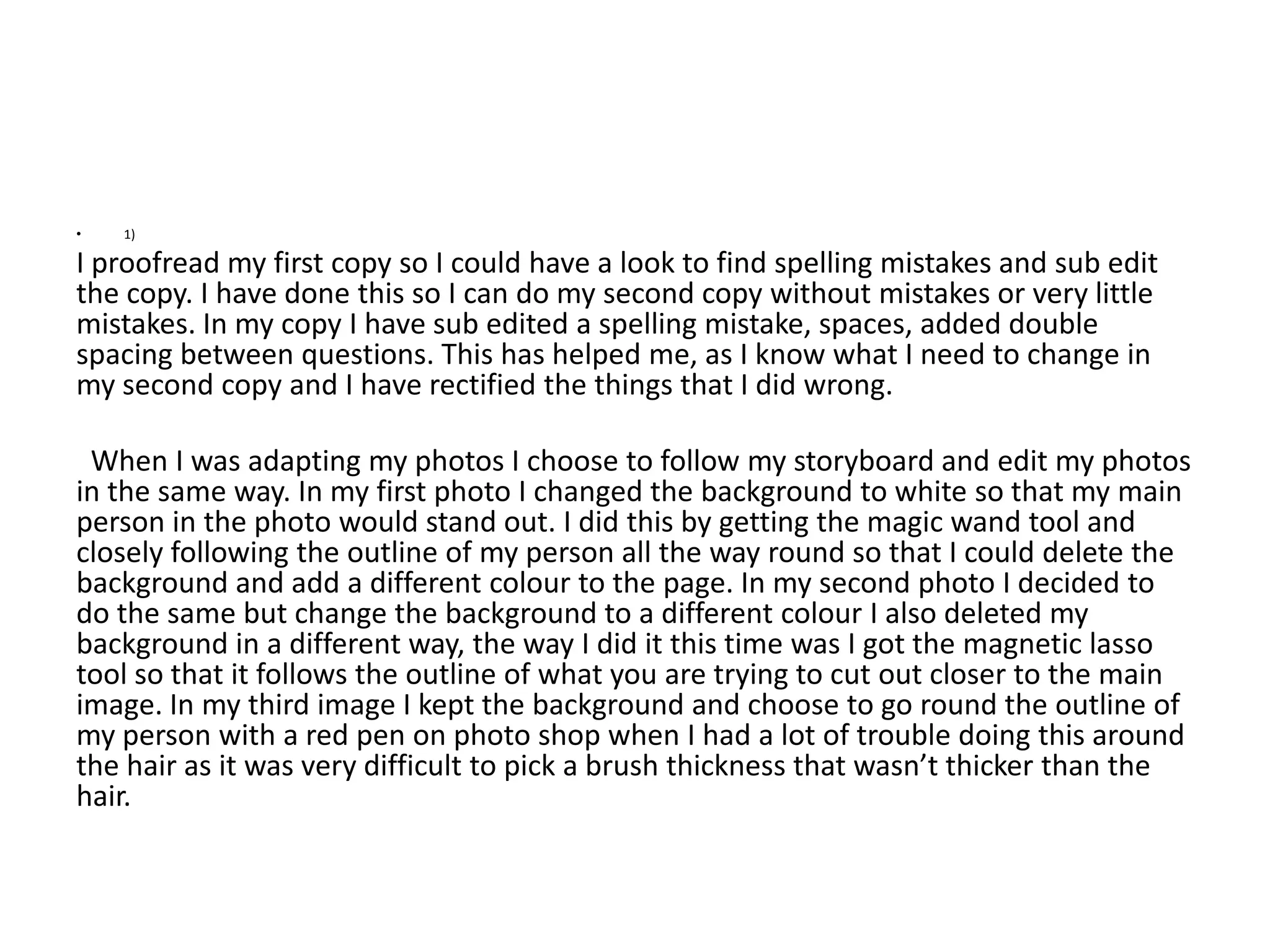 •   1)

I proofread my first copy so I could have a look to find spelling mistakes and sub edit
the copy. I have done this so I can do my second copy without mistakes or very little
mistakes. In my copy I have sub edited a spelling mistake, spaces, added double
spacing between questions. This has helped me, as I know what I need to change in
my second copy and I have rectified the things that I did wrong.

 When I was adapting my photos I choose to follow my storyboard and edit my photos
in the same way. In my first photo I changed the background to white so that my main
person in the photo would stand out. I did this by getting the magic wand tool and
closely following the outline of my person all the way round so that I could delete the
background and add a different colour to the page. In my second photo I decided to
do the same but change the background to a different colour I also deleted my
background in a different way, the way I did it this time was I got the magnetic lasso
tool so that it follows the outline of what you are trying to cut out closer to the main
image. In my third image I kept the background and choose to go round the outline of
my person with a red pen on photo shop when I had a lot of trouble doing this around
the hair as it was very difficult to pick a brush thickness that wasn’t thicker than the
hair.
 