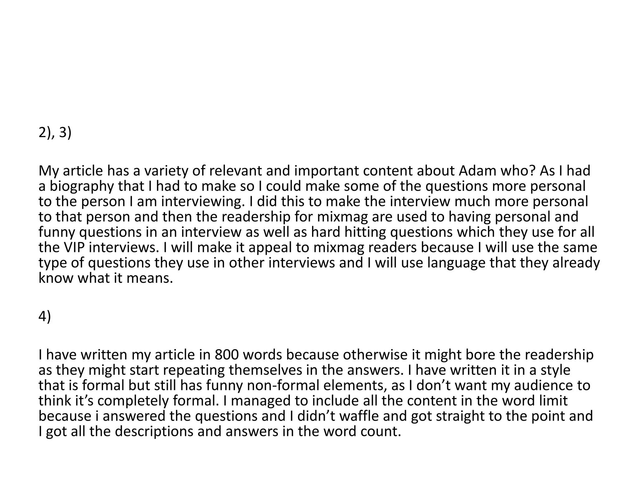 2), 3)

My article has a variety of relevant and important content about Adam who? As I had
a biography that I had to make so I could make some of the questions more personal
to the person I am interviewing. I did this to make the interview much more personal
to that person and then the readership for mixmag are used to having personal and
funny questions in an interview as well as hard hitting questions which they use for all
the VIP interviews. I will make it appeal to mixmag readers because I will use the same
type of questions they use in other interviews and I will use language that they already
know what it means.

4)

I have written my article in 800 words because otherwise it might bore the readership
as they might start repeating themselves in the answers. I have written it in a style
that is formal but still has funny non-formal elements, as I don’t want my audience to
think it’s completely formal. I managed to include all the content in the word limit
because i answered the questions and I didn’t waffle and got straight to the point and
I got all the descriptions and answers in the word count.
 