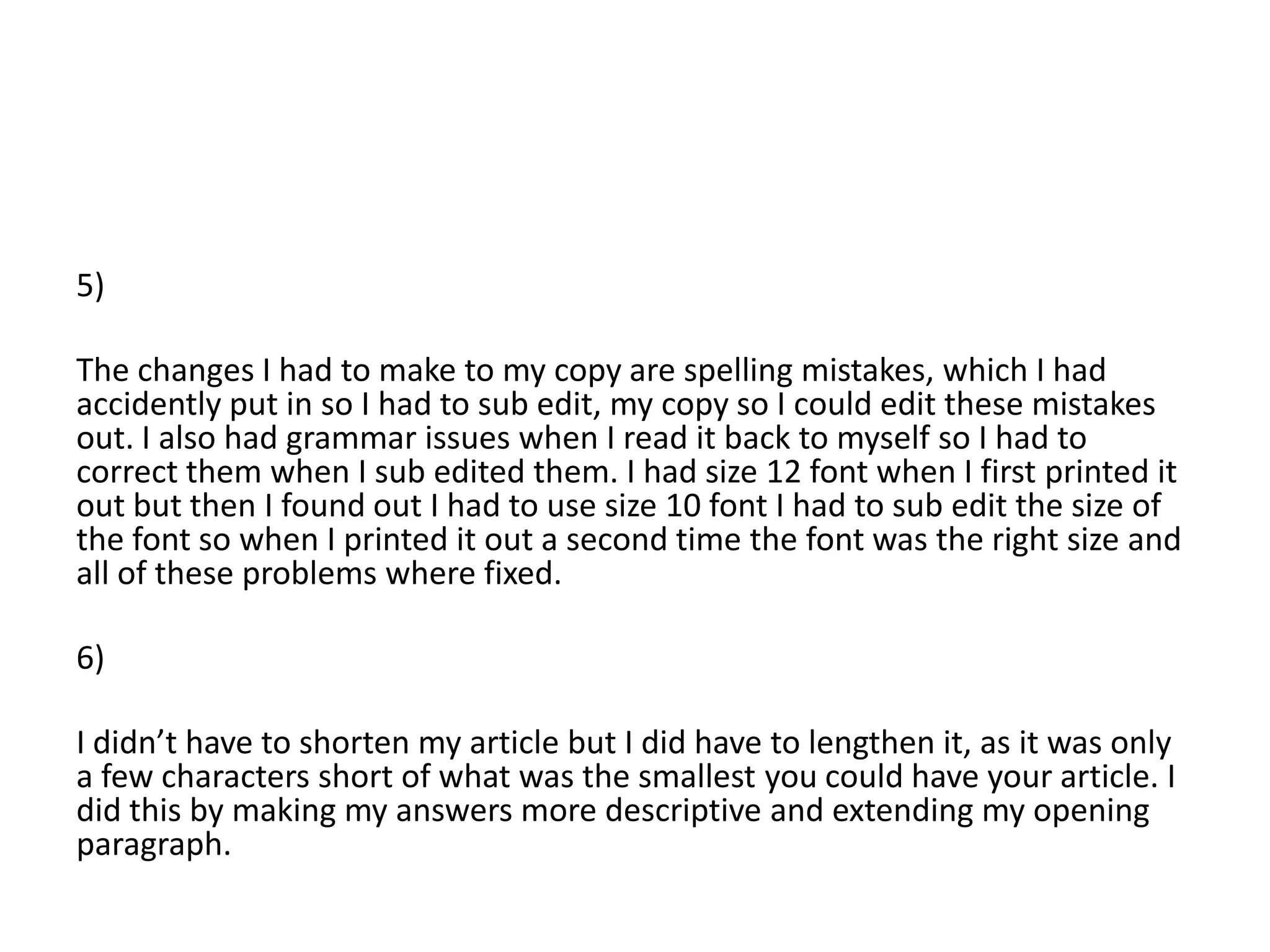 5)

The changes I had to make to my copy are spelling mistakes, which I had
accidently put in so I had to sub edit, my copy so I could edit these mistakes
out. I also had grammar issues when I read it back to myself so I had to
correct them when I sub edited them. I had size 12 font when I first printed it
out but then I found out I had to use size 10 font I had to sub edit the size of
the font so when I printed it out a second time the font was the right size and
all of these problems where fixed.

6)

I didn’t have to shorten my article but I did have to lengthen it, as it was only
a few characters short of what was the smallest you could have your article. I
did this by making my answers more descriptive and extending my opening
paragraph.
 