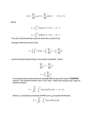 𝑗 𝑡 = 𝑗𝑘𝜑𝑘
𝑁−1
𝑘=0
𝑡 + 𝑗𝑘𝜑𝑘
𝑁−1
𝑘=0
𝑡 0 ≤ 𝑡 ≤ 𝑇𝑏
Where
𝑗𝑘 = 𝑗 𝑡 𝜑𝑘 𝑡 𝑘 = 0,1, … … 𝑁 − 1
𝑇𝑏
0
𝑗𝑘 = 𝑗 𝑡 𝜑𝑘 𝑡 𝑘 = 0,1, … … 𝑁 − 1
𝑇𝑏
0
Thus j(t) is 2N dimensional, twice the dimension as that of x(t).
Average interference power of j(t)
𝐽 =
1
𝑇𝑏
𝑗2
𝑡 𝑑𝑡
𝑇𝑏
0
=
1
𝑇𝑏
𝑗𝑘
2
𝑁−1
𝑘=0
+
1
𝑇𝑏
𝑗𝑘
2
𝑁−1
𝑘=0
as jammer places equal energy in two phase coordinates , hence
𝑗𝑘
2
𝑁−1
𝑘=0
= 𝑗𝑘
2
𝑁−1
𝑘=0
𝐽 =
2
𝑇𝑏
𝑗𝑘
2
𝑁−1
𝑘=0
To evaluate system performance we calculate SNR at input and output of DS/BPSK
receiver. The coherent receiver input is u(t) =s(t) + c(t)j(t) and using this u(t), output at
coherent receiver
𝑉 =
2
𝑇𝑏
u(t)
Tb
0
cos 2𝛱 𝑓
𝑐𝑡 𝑑𝑡 = 𝑉
𝑠 + 𝑉𝑐𝑗
Where vs is despread component of BPSK and vcj of spread interference.
𝑉
𝑠 =
2
𝑇𝑏
s(t)
Tb
0
cos 2𝛱 𝑓
𝑐𝑡 𝑑𝑡
 