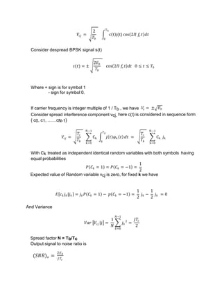 𝑉𝑐𝑗 =
2
𝑇𝑏
c t j(t)
Tb
0
cos 2𝛱 𝑓
𝑐𝑡 𝑑𝑡
Consider despread BPSK signal s(t)
𝑠(𝑡) = ±
2𝐸𝑏
𝑇𝑏
cos 2𝛱 𝑓
𝑐𝑡 𝑑𝑡 0 ≤ 𝑡 ≤ 𝑇𝑏
Where + sign is for symbol 1
- sign for symbol 0.
If carrier frequency is integer multiple of 1 / Tb , we have 𝑉
𝑠 = ± 𝐸𝑏
Consider spread interference component vcj, here c(t) is considered in sequence form
{ c0, c1, ……cN-1}
𝑉𝑐𝑗 =
𝑇𝑐
𝑇𝑏
Ck
N−1
k=0
𝑗 𝑡 𝜑𝑘 𝑡
𝑇𝑏
0
𝑑𝑡 =
𝑇𝑐
𝑇𝑏
Ck
N−1
k=0
𝑗𝑘
With Ck treated as independent identical random variables with both symbols having
equal probabilities
𝑃 𝐶𝑘 = 1 = 𝑃 𝐶𝑘 = −1 =
1
2
Expected value of Random variable vcj is zero, for fixed k we have
𝐸 𝑐𝑘𝑗𝑘|𝑗𝑘 = 𝑗𝑘𝑃 𝐶𝑘 = 1 − 𝑝 𝐶𝑘 = −1 =
1
2
𝑗𝑘 −
1
2
𝑗𝑘 = 0
And Variance
𝑉𝑎𝑟 𝑉𝑐𝑗 |𝑗 =
1
𝑁
𝑗𝑘
2
𝑁−1
𝑘=0
=
𝐽𝑇𝑐
2
Spread factor N = Tb/Tc
Output signal to noise ratio is
(𝑆𝑁𝑅)𝑜 =
2𝐸𝑏
𝐽𝑇𝑐
 