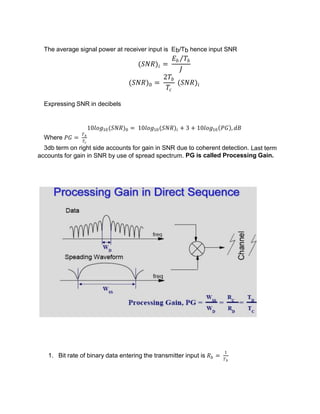The average signal power at receiver input is Eb/Tb hence input SNR
(𝑆𝑁𝑅)𝑖 =
𝐸𝑏 𝑇𝑏
𝐽
(𝑆𝑁𝑅)0 =
2𝑇𝑏
𝑇𝑐
(𝑆𝑁𝑅)𝑖
Expressing SNR in decibels
10𝑙𝑜𝑔10(𝑆𝑁𝑅)0 = 10𝑙𝑜𝑔10(𝑆𝑁𝑅)𝑖 + 3 + 10𝑙𝑜𝑔10 𝑃𝐺 , 𝑑𝐵
Where 𝑃𝐺 =
𝑇𝑏
𝑇𝑐
3db term on right side accounts for gain in SNR due to coherent detection. Last term
accounts for gain in SNR by use of spread spectrum. PG is called Processing Gain.
1. Bit rate of binary data entering the transmitter input is 𝑅𝑏 =
1
𝑇𝑏
 