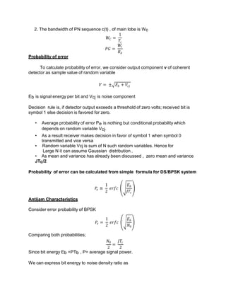 2. The bandwidth of PN sequence c(t) , of main lobe is Wc
𝑊𝐶 =
1
𝑇𝑐
𝑃𝐺 =
𝑊
𝑐
𝑅𝑏
Probability of error
To calculate probability of error, we consider output component v of coherent
detector as sample value of random variable
𝑉 = ± 𝐸𝑏 + 𝑉𝑐𝑗
Eb is signal energy per bit and Vcj is noise component
Decision rule is, if detector output exceeds a threshold of zero volts; received bit is
symbol 1 else decision is favored for zero.
• Average probability of error Pe is nothing but conditional probability which
depends on random variable Vcj.
• As a result receiver makes decision in favor of symbol 1 when symbol 0
transmitted and vice versa
• Random variable Vcj is sum of N such random variables. Hence for
Large N it can assume Gaussian distribution .
• As mean and variance has already been discussed , zero mean and variance
JTc/2
Probability of error can be calculated from simple formula for DS/BPSK system
𝑃
𝑒 ≅
1
2
𝑒𝑟𝑓𝑐
𝐸𝑏
𝐽𝑇𝑐
Antijam Characteristics
Consider error probability of BPSK
𝑃
𝑒 =
1
2
𝑒𝑟𝑓𝑐
𝐸𝑏
𝑁0
Comparing both probabilities;
𝑁0
2
=
𝐽𝑇𝑐
2
Since bit energy Eb =PTb , P= average signal power.
We can express bit energy to noise density ratio as
 