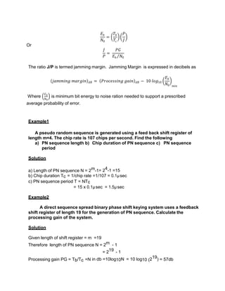 𝐸𝑏
𝑁0
=
𝑇𝑏
𝑇𝑐
𝑃
𝐽
Or
𝐽
𝑃
=
𝑃𝐺
𝐸𝑏 𝑁0
The ratio J/P is termed jamming margin. Jamming Margin is expressed in decibels as
𝑗𝑎𝑚𝑚𝑖𝑛𝑔 𝑚𝑎𝑟𝑔𝑖𝑛 𝑑𝐵 = 𝑃𝑟𝑜𝑐𝑒𝑠𝑠𝑖𝑛𝑔 𝑔𝑎𝑖𝑛 𝑑𝐵 − 10 𝑙𝑜𝑔10
𝐸𝑏
𝑁0 𝑚𝑖𝑛
Where
𝐸𝑏
𝑁0
is minimum bit energy to noise ration needed to support a prescribed
average probability of error.
Example1
A pseudo random sequence is generated using a feed back shift register of
length m=4. The chip rate is 107 chips per second. Find the following
a) PN sequence length b) Chip duration of PN sequence c) PN sequence
period
Solution
a) Length of PN sequence N = 2m-1= 24-1 =15
b) Chip duration Tc = 1/chip rate =1/107 = 0.1µsec
c) PN sequence period T = NTc
= 15 x 0.1µsec = 1.5µsec
Example2
A direct sequence spread binary phase shift keying system uses a feedback
shift register of length 19 for the generation of PN sequence. Calculate the
processing gain of the system.
Solution
Given length of shift register = m =19
Therefore length of PN sequence N = 2m - 1
= 219 - 1
Processing gain PG = Tb/Tc =N in db =10log10N = 10 log10 (219) = 57db
 