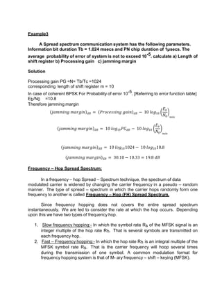 Example3
A Spread spectrum communication system has the following parameters.
Information bit duration Tb = 1.024 msecs and PN chip duration of 1µsecs. The
average probability of error of system is not to exceed 10-5. calculate a) Length of
shift register b) Processing gain c) jamming margin
Solution
Processing gain PG =N= Tb/Tc =1024
corresponding length of shift register m = 10
In case of coherent BPSK For Probability of error 10-5. [Referring to error function table]
Eb/N0 =10.8
Therefore jamming margin
𝑗𝑎𝑚𝑚𝑖𝑛𝑔 𝑚𝑎𝑟𝑔𝑖𝑛 𝑑𝐵 = 𝑃𝑟𝑜𝑐𝑒𝑠𝑠𝑖𝑛𝑔 𝑔𝑎𝑖𝑛 𝑑𝐵 − 10 𝑙𝑜𝑔10
𝐸𝑏
𝑁0 𝑚𝑖𝑛
𝑗𝑎𝑚𝑚𝑖𝑛𝑔 𝑚𝑎𝑟𝑔𝑖𝑛 𝑑𝐵 = 10 𝑙𝑜𝑔10𝑃𝐺𝑑𝐵 − 10 𝑙𝑜𝑔10
𝐸𝑏
𝑁0 𝑚𝑖𝑛
𝑗𝑎𝑚𝑚𝑖𝑛𝑔 𝑚𝑎𝑟𝑔𝑖𝑛 𝑑𝐵 = 10 𝑙𝑜𝑔101024 − 10 𝑙𝑜𝑔1010.8
𝑗𝑎𝑚𝑚𝑖𝑛𝑔 𝑚𝑎𝑟𝑔𝑖𝑛 𝑑𝐵 = 30.10 − 10.33 = 19.8 𝑑𝐵
Frequency – Hop Spread Spectrum:
In a frequency – hop Spread – Spectrum technique, the spectrum of data
modulated carrier is widened by changing the carrier frequency in a pseudo – random
manner. The type of spread – spectrum in which the carrier hops randomly form one
frequency to another is called Frequency – Hop (FH) Spread Spectrum.
Since frequency hopping does not covers the entire spread spectrum
instantaneously. We are led to consider the rate at which the hop occurs. Depending
upon this we have two types of frequency hop.
1. Slow frequency hopping:- In which the symbol rate Rs of the MFSK signal is an
integer multiple of the hop rate Rh. That is several symbols are transmitted on
each frequency hop.
2. Fast – Frequency hopping:- In which the hop rate Rh is an integral multiple of the
MFSK symbol rate Rs. That is the carrier frequency will hoop several times
during the transmission of one symbol. A common modulation format for
frequency hopping system is that of M- ary frequency – shift – keying (MFSK).
 