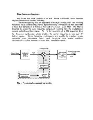 Slow frequency hopping:-
Fig Shows the block diagram of an FH / MFSK transmitter, which involves
frequency modulation followed by mixing.
The incoming binary data are applied to an M-ary FSK modulator. The resulting
modulated wave and the output from a digital frequency synthesizer are then applied to
a mixer that consists of a multiplier followed by a band – pass filter. The filter is
designed to select the sum frequency component resulting from the multiplication
process as the transmitted signal. An ‘k’ bit segments of a PN sequence drive
the frequency synthesizer, which enables the carrier frequency to hop over 2n
distinct values. Since frequency synthesizers are unable to maintain phase
coherence over successive hops, most frequency hops spread spectrum
communication system use non coherent M-ary modulation system.
Fig :- Frequency hop spread transmitter
 