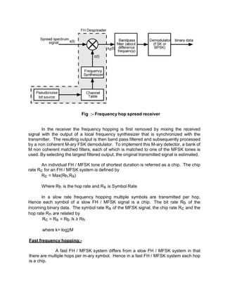 Fig :- Frequency hop spread receiver
In the receiver the frequency hopping is first removed by mixing the received
signal with the output of a local frequency synthesizer that is synchronized with the
transmitter. The resulting output is then band pass filtered and subsequently processed
by a non coherent M-ary FSK demodulator. To implement this M-ary detector, a bank of
M non coherent matched filters, each of which is matched to one of the MFSK tones is
used. By selecting the largest filtered output, the original transmitted signal is estimated.
An individual FH / MFSK tone of shortest duration is referred as a chip. The chip
rate Rc for an FH / MFSK system is defined by
Rc = Max(Rh,Rs)
Where Rh is the hop rate and Rs is Symbol Rate
In a slow rate frequency hopping multiple symbols are transmitted per hop.
Hence each symbol of a slow FH / MFSK signal is a chip. The bit rate Rb of the
incoming binary data. The symbol rate Rs of the MFSK signal, the chip rate Rc and the
hop rate Rn are related by
Rc = Rs = Rb /k ≥ Rh
where k= log2M
Fast frequency hopping:-
A fast FH / MFSK system differs from a slow FH / MFSK system in that
there are multiple hops per m-ary symbol. Hence in a fast FH / MFSK system each hop
is a chip.
 