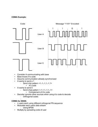 CDMA Example:
• Consider A communicating with base
• Base knows A’s code
• Assume communication already synchronized
• A wants to send a 1
– Send chip pattern <1,-1,-1,1,-1,1>
• A’s code
• A wants to send 0
– Send chip[ pattern <-1,1,1,-1,1,-1>
• Complement of A’s code
• Decoder ignores other sources when using A’s code to decode
– Orthogonal codes
–
CDMA for DSSS:
• n users each using different orthogonal PN sequence
• Modulate each users data stream
– Using BPSK
• Multiply by spreading code of user
 