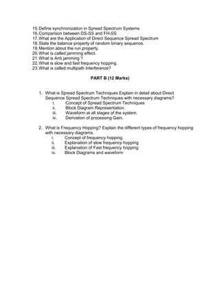 15.Define synchronization in Spread Spectrum Systems
16.Comparison between DS-SS and FH-SS
17.What are the Application of Direct Sequence Spread Spectrum
18.State the balance property of random binary sequence.
19.Mention about the run property.
20.What is called jamming effect.
21.What is Anti jamming ?
22.What is slow and fast frequency hopping.
23.What is called multipath Interference?
PART B (12 Marks)
1. What is Spread Spectrum Techniques Explain in detail about Direct
Sequence Spread Spectrum Techniques with necessary diagrams?
i. Concept of Spread Spectrum Techniques
ii. Block Diagram Representation.
iii. Waveform at all stages of the system.
iv. Derivation of processing Gain.
2. What is Frequency Hopping? Explain the different types of frequency hopping
with necessary diagrams.
i. Concept of frequency hopping.
ii. Explanation of slow frequency hopping
iii. Explanation of Fast frequency hopping
iv. Block Diagrams and waveform
 