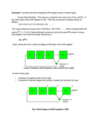 Example1: Consider the linear feedback shift register shown in above figure
Involve three flip-flops. The input so is equal to the mod-2 sum of S1 and S3. If
the initial state of the shift register is 100. Then the succession of states will be as
follows.
100,110,011,011,101,010,001,100 . . . . . .
The output sequence (output S3) is therefore. 00111010 . . . . . Which repeats itself with
period 23–1 = 7 (n=3). Maximal length codes are commonly used PN codes In binary
shift register, the maximum length sequence is
N = 2m-1
chips, where m is the number of stages of flip-flops in the shift register.
At each clock pulse
• Contents of register shifts one bit right.
• Contents of required stages are modulo 2 added and fed back to input.
Fig: Initial stages of Shift registers 1000
 