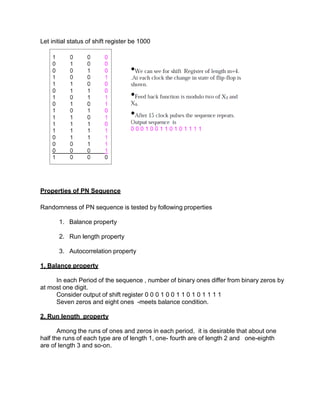 Let initial status of shift register be 1000
Properties of PN Sequence
Randomness of PN sequence is tested by following properties
1. Balance property
2. Run length property
3. Autocorrelation property
1. Balance property
In each Period of the sequence , number of binary ones differ from binary zeros by
at most one digit.
Consider output of shift register 0 0 0 1 0 0 1 1 0 1 0 1 1 1 1
Seven zeros and eight ones -meets balance condition.
2. Run length property
Among the runs of ones and zeros in each period, it is desirable that about one
half the runs of each type are of length 1, one- fourth are of length 2 and one-eighth
are of length 3 and so-on.
 