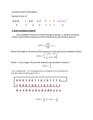 Consider output of shift register
Number of runs =8
0 0 0 1 0 0 1 1 0 1 0 1 1 1 1
3 1 2 2 1 1 1 4
3. Auto correlation property
Auto correlation function of a maximal length sequence is periodic and binary
valued. Autocorrelation sequence of binary sequence in polar format is given by
𝑅𝑐 𝑘 =
1
𝑁
𝑐𝑛
𝑁
𝑛=1
𝑐𝑛−𝑘
Where N is length or the period of the sequence, k is the lag of auto correlation function.
𝑅𝑐 𝑘 =
1 𝑖𝑓 𝑘 = 1𝑁
−
1
𝑁
𝑖𝑓 𝑘 ≠ 1𝑁
Where 1 is any Integer. We can also state the auto correlation function is
𝑅𝑐 𝑘 =
1
𝑁
{ No. of agreements – No. of disagreements in comparison of one full period }
Consider output of shift register for l=1
𝑅𝑐 𝑘 =
1
15
7 − 8 = −
1
15
 