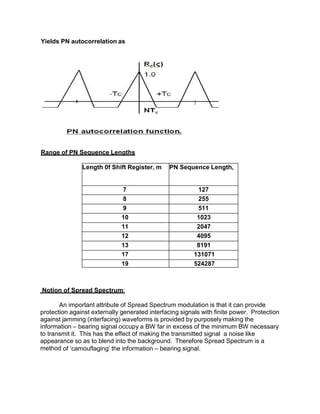 Yields PN autocorrelation as
Range of PN Sequence Lengths
Length 0f Shift Register, m PN Sequence Length,
7 127
8 255
9 511
10 1023
11 2047
12 4095
13 8191
17 131071
19 524287
Notion of Spread Spectrum:
An important attribute of Spread Spectrum modulation is that it can provide
protection against externally generated interfacing signals with finite power. Protection
against jamming (interfacing) waveforms is provided by purposely making the
information – bearing signal occupy a BW far in excess of the minimum BW necessary
to transmit it. This has the effect of making the transmitted signal a noise like
appearance so as to blend into the background. Therefore Spread Spectrum is a
method of ‘camouflaging’ the information – bearing signal.
 
