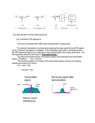 Let { bK} denotes a binary data sequence.
{ cK } denotes a PN sequence.
b(t) and c(t) denotes their NRZ polar representation respectively.
The desired modulation is achieved by applying the data signal b(t) and PN signal
c(t) to a product modulator or multiplier. If the message signal b(t) is narrowband and
the PN sequence signal c(t) is wide band, the product signal m(t) is also wide band. The
PN sequence performs the role of a ‘Spreading Code”.
For base band transmission, the product signal m(t) represents the transmitted
signal. Therefore m(t) = c(t).b(t)
The received signal r(t) consists of the transmitted signal m(t) plus an additive
interference noise n(t), Hence
r(t) = m(t) + n(t)
= c(t).b(t) + n(t)
 