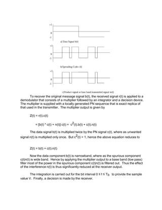 To recover the original message signal b(t), the received signal r(t) is applied to a
demodulator that consists of a multiplier followed by an integrator and a decision device.
The multiplier is supplied with a locally generated PN sequence that is exact replica of
that used in the transmitter. The multiplier output is given by
Z(t) = r(t).c(t)
= [b(t) * c(t) + n(t)] c(t) = c2(t).b(t) + c(t).n(t)
The data signal b(t) is multiplied twice by the PN signal c(t), where as unwanted
signal n(t) is multiplied only once. But c2(t) = 1, hence the above equation reduces to
Z(t) = b(t) + c(t).n(t)
Now the data component b(t) is narrowband, where as the spurious component
c(t)n(t) is wide band. Hence by applying the multiplier output to a base band (low pass)
filter most of the power in the spurious component c(t)n(t) is filtered out. Thus the effect
of the interference n(t) is thus significantly reduced at the receiver output.
The integration is carried out for the bit interval 0 ≤ t ≤ Tb to provide the sample
value V. Finally, a decision is made by the receiver.
 
