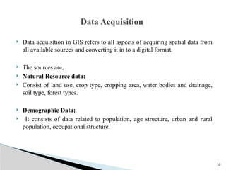 10
 Data acquisition in GIS refers to all aspects of acquiring spatial data from
all available sources and converting it in to a digital format.
 The sources are,
 Natural Resource data:
 Consist of land use, crop type, cropping area, water bodies and drainage,
soil type, forest types.
 Demographic Data:
 It consists of data related to population, age structure, urban and rural
population, occupational structure.
Data Acquisition
 