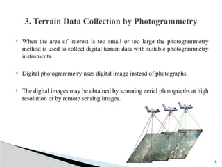 16
 When the area of interest is too small or too large the photogrammetry
method is used to collect digital terrain data with suitable photogrammetry
instruments.
 Digital photogrammetry uses digital image instead of photographs.
 The digital images may be obtained by scanning aerial photographs at high
resolution or by remote sensing images.
3. Terrain Data Collection by Photogrammetry
 