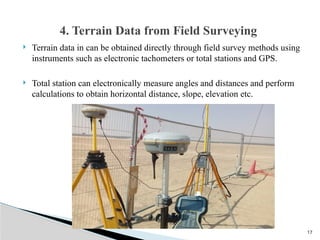 17
 Terrain data in can be obtained directly through field survey methods using
instruments such as electronic tachometers or total stations and GPS.
 Total station can electronically measure angles and distances and perform
calculations to obtain horizontal distance, slope, elevation etc.
4. Terrain Data from Field Surveying
 