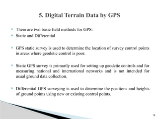 18
 There are two basic field methods for GPS:
 Static and Differential
 GPS static survey is used to determine the location of survey control points
in areas where geodetic control is poor.
 Static GPS survey is primarily used for setting up geodetic controls and for
measuring national and international networks and is not intended for
usual ground data collection.
 Differential GPS surveying is used to determine the positions and heights
of ground points using new or existing control points.
5. Digital Terrain Data by GPS
 
