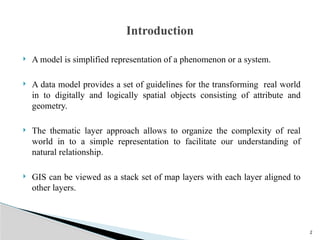 2
 A model is simplified representation of a phenomenon or a system.
 A data model provides a set of guidelines for the transforming real world
in to digitally and logically spatial objects consisting of attribute and
geometry.
 The thematic layer approach allows to organize the complexity of real
world in to a simple representation to facilitate our understanding of
natural relationship.
 GIS can be viewed as a stack set of map layers with each layer aligned to
other layers.
Introduction
 