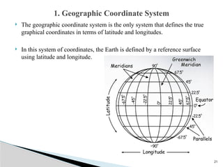 21
 The geographic coordinate system is the only system that defines the true
graphical coordinates in terms of latitude and longitudes.
 In this system of coordinates, the Earth is defined by a reference surface
using latitude and longitude.
1. Geographic Coordinate System
 