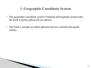 22
 The geographic coordinate system of latitude and longitude assumes that
the Earth is perfect sphere (Its not sphere).
 The Earth is actually an oblate spheroid and not a smooth and regular
surface.
1. Geographic Coordinate System
 