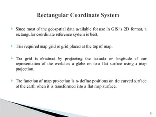 23
 Since most of the geospatial data available for use in GIS is 2D format, a
rectangular coordinate reference system is best.
 This required map grid or grid placed at the top of map.
 The grid is obtained by projecting the latitude or longitude of our
representation of the world as a globe on to a flat surface using a map
projection.
 The function of map projection is to define positions on the curved surface
of the earth when it is transformed into a flat map surface.
Rectangular Coordinate System
 