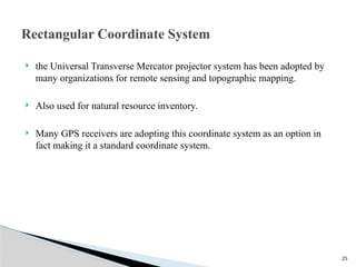 25
 the Universal Transverse Mercator projector system has been adopted by
many organizations for remote sensing and topographic mapping.
 Also used for natural resource inventory.
 Many GPS receivers are adopting this coordinate system as an option in
fact making it a standard coordinate system.
Rectangular Coordinate System
 