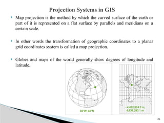 26
 Map projection is the method by which the curved surface of the earth or
part of it is represented on a flat surface by parallels and meridians on a
certain scale.
 In other words the transformation of geographic coordinates to a planar
grid coordinates system is called a map projection.
 Globes and maps of the world generally show degrees of longitude and
latitude.
Projection Systems in GIS
 