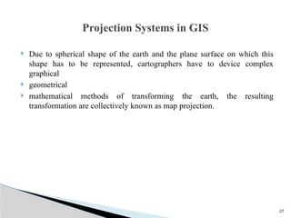 27
 Due to spherical shape of the earth and the plane surface on which this
shape has to be represented, cartographers have to device complex
graphical
 geometrical
 mathematical methods of transforming the earth, the resulting
transformation are collectively known as map projection.
Projection Systems in GIS
 