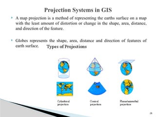28
 A map projection is a method of representing the earths surface on a map
with the least amount of distortion or change in the shape, area, distance,
and direction of the feature.
 Globes represents the shape, area, distance and direction of features of
earth surface.
Projection Systems in GIS
 