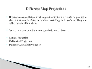 29
 Because maps are flat some of simplest projections are made on geometric
shapes that can be flattened without stretching their surfaces. They are
called developable surfaces.
 Some common examples are cone, cylinders and planes.
 Conical Projection
 Cylindrical Projection
 Planar or Azimuthal Projection
Different Map Projections
 