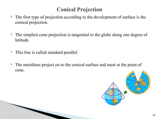 30
 The first type of projection according to the development of surface is the
conical projection.
 The simplest cone projection is tangential to the globe along one degree of
latitude.
 This line is called standard parallel.
 The meridians project on to the conical surface and meet at the point of
cone.
Conical Projection
 