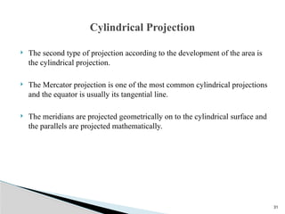 31
 The second type of projection according to the development of the area is
the cylindrical projection.
 The Mercator projection is one of the most common cylindrical projections
and the equator is usually its tangential line.
 The meridians are projected geometrically on to the cylindrical surface and
the parallels are projected mathematically.
Cylindrical Projection
 