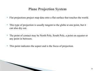 33
 Flat projections project map data onto a flat surface that touches the world.
 This type of projection is usually tangent to the globe at one point, but it
can also dry out.
 The point of contact may be North Pole, South Pole, a point on equator or
any point in between.
 This point indicates the aspect and is the focus of projection.
Plane Projection System
 