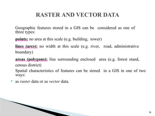 36
 Geographic features stored in a GIS can be considered as one of
three types:
• points: no area at this scale (e.g. building, tower)
• lines (arcs): no width at this scale (e.g. river, road, administrative
boundary)
• areas (polygons): line surrounding enclosed area (e.g. forest stand,
census district)
 Spatial characteristics of features can be stored in a GIS in one of two
ways:
 as raster data or as vector data.
RASTER AND VECTOR DATA
 