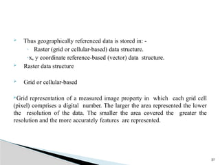 37
 Thus geographically referenced data is stored in: -
· Raster (grid or cellular-based) data structure.
·x, y coordinate reference-based (vector) data structure.
 Raster data structure
 Grid or cellular-based
Grid representation of a measured image property in which each grid cell
(pixel) comprises a digital number. The larger the area represented the lower
the resolution of the data. The smaller the area covered the greater the
resolution and the more accurately features are represented.
 