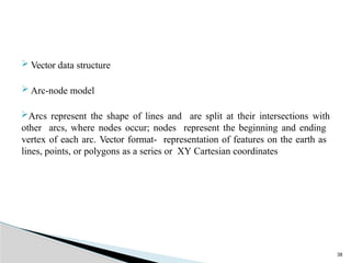 38
 Vector data structure
 Arc-node model
Arcs represent the shape of lines and are split at their intersections with
other arcs, where nodes occur; nodes represent the beginning and ending
vertex of each arc. Vector format- representation of features on the earth as
lines, points, or polygons as a series or XY Cartesian coordinates
 