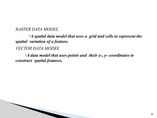 39
• RASTER DATA MODEL
A spatial data model that uses a grid and cells to represent the
spatial variation of a feature.
• VECTOR DATA MODEL
A data model that uses points and their x-, y- coordinates to
construct spatial features.
 