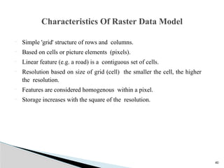 40
 Simple 'grid' structure of rows and columns.
 Based on cells or picture elements (pixels).
 Linear feature (e.g. a road) is a contiguous set of cells.
 Resolution based on size of grid (cell) the smaller the cell, the higher
the resolution.
 Features are considered homogenous within a pixel.
 Storage increases with the square of the resolution.
Characteristics Of Raster Data Model
 