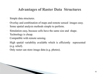 43
 Simple data structures.
 Overlay and combination of maps and remote sensed images easy.
 Some spatial analysis methods simple to perform.
 Simulation easy, because cells have the same size and shape.
 Technology is cheap.
 Compatible with remote sensing.
 High spatial variability available which is efficiently represented
(e.g. relief).
 Only raster can store image data (e.g. photos).
Advantages of Raster Data Structures
 