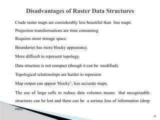 45
 Crude raster maps are considerably less beautiful than line maps.
 Projection transformations are time consuming
 Requires more storage space.
 Boundaries has more blocky appearance.
 More difficult to represent topology.
 Data structure is not compact (though it can be modified).
 Topological relationships are harder to represent.
 Map output can appear 'blocky‘, less accurate maps.
 The use of large cells to reduce data volumes means that recognizable
structures can be lost and there can be a serious loss of information (drop
out).
Disadvantages of Raster Data Structures
 