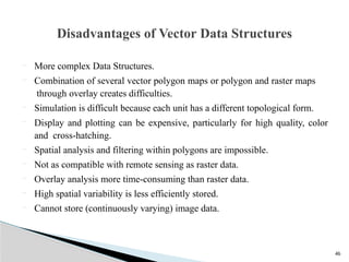 46
 More complex Data Structures.
 Combination of several vector polygon maps or polygon and raster maps
through overlay creates difficulties.
 Simulation is difficult because each unit has a different topological form.
 Display and plotting can be expensive, particularly for high quality, color
and cross-hatching.
 Spatial analysis and filtering within polygons are impossible.
 Not as compatible with remote sensing as raster data.
 Overlay analysis more time-consuming than raster data.
 High spatial variability is less efficiently stored.
 Cannot store (continuously varying) image data.
Disadvantages of Vector Data Structures
 
