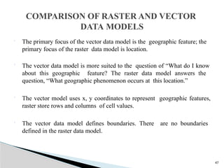 47
 The primary focus of the vector data model is the geographic feature; the
primary focus of the raster data model is location.
 The vector data model is more suited to the question of “What do I know
about this geographic feature? The raster data model answers the
question, “What geographic phenomenon occurs at this location.”
 The vector model uses x, y coordinates to represent geographic features,
raster store rows and columns of cell values.
 The vector data model defines boundaries. There are no boundaries
defined in the raster data model.
COMPARISON OF RASTER AND VECTOR
DATA MODELS
 