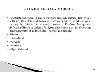 48
 A separate data model is used to store and maintain attribute data for GIS
software. These data models may exist internally within the GIS software,
or may be reflected in external commercial Database Management
Software (DBMS). A variety of different data models exist for the storage
and management of attribute data. The most common are:
 Tabular
 Hierarchical
 Network
 Relational
 Object Oriented
ATTRIBUTE DATA MODELS
 